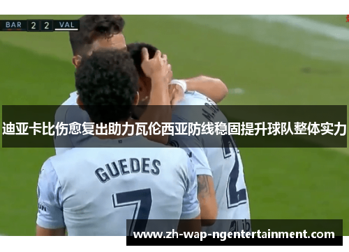 迪亚卡比伤愈复出助力瓦伦西亚防线稳固提升球队整体实力