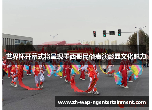 世界杯开幕式将呈现墨西哥民俗表演彰显文化魅力