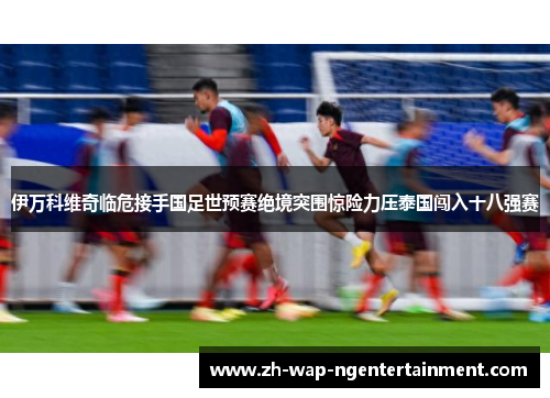 伊万科维奇临危接手国足世预赛绝境突围惊险力压泰国闯入十八强赛