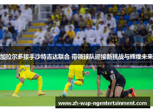 加拉尔多接手沙特吉达联合 带领球队迎接新挑战与辉煌未来